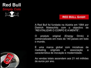 Red Bull
Simply Cola

                                     RED BULL GmbH

              A Red Bull foi fundada na Aústria em 1984 por
              Dietrich Mateschitz com o objectivo de
              “REVITALIZAR O CORPO E A MENTE”.

              O produto original (Energy Drink) é
              comercializado em mais de 140 paises em todo
              o mundo.

              É uma marca global com iniciativas de
              marketing      originais  e    associação a
              característica de inovação e modernidade.

              As vendas totais ascendem aos 21 mil milhões
              de euros por ano.
 