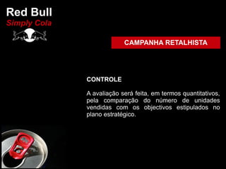 Red Bull
Simply Cola

                           CAMPANHA RETALHISTA




              CONTROLE

              A avaliação será feita, em termos quantitativos,
              pela comparação do número de unidades
              vendidas com os objectivos estipulados no
              plano estratégico.
 