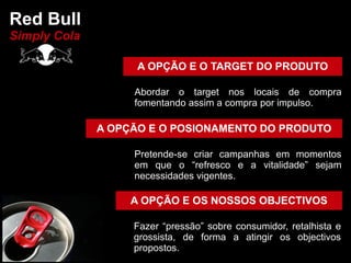 Red Bull
Simply Cola

                    A OPÇÃO E O TARGET DO PRODUTO

                   Abordar o target nos locais de compra
                   fomentando assim a compra por impulso.

              A OPÇÃO E O POSIONAMENTO DO PRODUTO

                   Pretende-se criar campanhas em momentos
                   em que o “refresco e a vitalidade” sejam
                   necessidades vigentes.

                   A OPÇÃO E OS NOSSOS OBJECTIVOS

                   Fazer “pressão” sobre consumidor, retalhista e
                   grossista, de forma a atingir os objectivos
                   propostos.
 