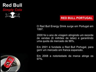 Red Bull
Simply Cola

                                 RED BULL PORTUGAL

              O Red Bull Energy Drink surge em Portugal em
              1997.

              2000 foi o ano de viragem atingindo um recorde
              de vendas (6 milhões de latas) e garantindo
              uma quota de mercado de 98%.

              Em 2001 é fundada a Red Bull Portugal, para
              gerir um mercado em franca expansão.

              Em 2008 a notoriedade da marca atinge os
              97%.
 