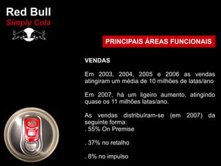 Red Bull
Simply Cola

                     PRINCIPAIS ÁREAS FUNCIONAIS

              VENDAS

              Em 2003, 2004, 2005 e 2006 as vendas
              atingiram um média de 10 milhões de latas/ano

              Em 2007, há um ligeiro aumento, atingindo
              quase os 11 milhões latas/ano.

              As vendas distribuíram-se (em 2007) da
              seguinte forma:
              . 55% On Premise

              . 37% no retalho

              . 8% no impulso
 