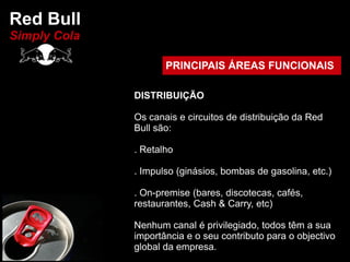 Red Bull
Simply Cola

                     PRINCIPAIS ÁREAS FUNCIONAIS

              DISTRIBUIÇÃO

              Os canais e circuitos de distribuição da Red
              Bull são:

              . Retalho

              . Impulso (ginásios, bombas de gasolina, etc.)

              . On-premise (bares, discotecas, cafés,
              restaurantes, Cash & Carry, etc)

              Nenhum canal é privilegiado, todos têm a sua
              importância e o seu contributo para o objectivo
              global da empresa.
 