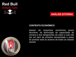Red Bull
Simply Cola

                                    ANÁLISE EXTERNA



              CONTEXTO ECONÓMICO

              Apesar da conjuntura económica pouco
              favorável, da diminuição da capacidade de
              compra e dos refrigerantes de sabor a cola não
              ser um bem de primeira necessidade o preço
              do produto está ao alcance de todas as classes
              sociais.
 