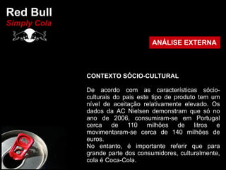 Red Bull
Simply Cola

                                    ANÁLISE EXTERNA



              CONTEXTO SÓCIO-CULTURAL

              De acordo com as características sócio-
              culturais do pais este tipo de produto tem um
              nível de aceitação relativamente elevado. Os
              dados da AC Nielsen demonstram que só no
              ano de 2006, consumiram-se em Portugal
              cerca de 110 milhões de litros e
              movimentaram-se cerca de 140 milhões de
              euros.
              No entanto, é importante referir que para
              grande parte dos consumidores, culturalmente,
              cola é Coca-Cola.
 