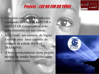 • Convênio com casas assistências,
colocando material da EDITORA.
Gold STAR é responsável pelo
gerenciamento em sua cidade.
• Será doado um número de logins
e senhas para lares carentes de
crianças da cidade dos Red
DIAMOND.
• O bom gerenciamento neste projeto
poderá lhe render benefícios como
selos e promoções.
 