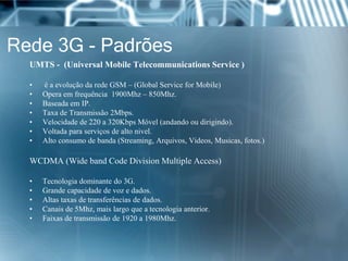 Rede 3G - Padrões
UMTS - (Universal Mobile Telecommunications Service )
• é a evolução da rede GSM – (Global Service for Mobile)
• Opera em frequência 1900Mhz – 850Mhz.
• Baseada em IP.
• Taxa de Transmissão 2Mbps.
• Velocidade de 220 a 320Kbps Móvel (andando ou dirigindo).
• Voltada para serviços de alto nivel.
• Alto consumo de banda (Streaming, Arquivos, Videos, Musicas, fotos.)
WCDMA (Wide band Code Division Multiple Access)
• Tecnologia dominante do 3G.
• Grande capacidade de voz e dados.
• Altas taxas de transferências de dados.
• Canais de 5Mhz, mais largo que a tecnologia anterior.
• Faixas de transmissão de 1920 a 1980Mhz.
 