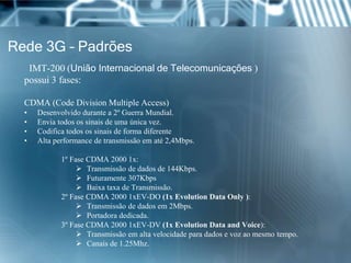 Rede 3G – Padrões
IMT-200 (União Internacional de Telecomunicações )
possui 3 fases:
CDMA (Code Division Multiple Access)
• Desenvolvido durante a 2º Guerra Mundial.
• Envia todos os sinais de uma única vez.
• Codifica todos os sinais de forma diferente
• Alta performance de transmissão em até 2,4Mbps.
1º Fase CDMA 2000 1x:
 Transmissão de dados de 144Kbps.
 Futuramente 307Kbps
 Baixa taxa de Transmissão.
2º Fase CDMA 2000 1xEV-DO (1x Evolution Data Only ):
 Transmissão de dados em 2Mbps.
 Portadora dedicada.
3º Fase CDMA 2000 1xEV-DV (1x Evolution Data and Voice):
 Transmissão em alta velocidade para dados e voz ao mesmo tempo.
 Canais de 1.25Mhz.
 