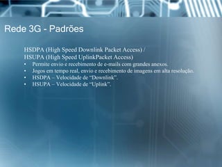 Rede 3G - Padrões
HSDPA (High Speed Downlink Packet Access) /
HSUPA (High Speed UplinkPacket Access)
• Permite envio e recebimento de e-mails com grandes anexos.
• Jogos em tempo real, envio e recebimento de imagens em alta resolução.
• HSDPA – Velocidade de “Downlink”.
• HSUPA – Velocidade de “Uplink”.
 