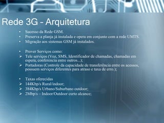 Rede 3G – Arquitetura
• Sucesso da Rede GSM.
• Preserva a planja já instalada e opera em conjunto com a rede UMTS.
• Migração aos sistemas GSM já instalados.
• Prover Serviços como:
 Tele serviços (Voz, SMS, Identificador de chamadas, chamadas em
espera, conferencia entre outros...);
 Portadoras (Controle da capacidade de transferência entre os acessos,
possuem serviços diferentes para atraso e taxa de erro.);
• Taxas oferecidas
 144Kbp/s Rural/indoor;
 384Kbp/s Urbano/Suburbano outdoor;
 2Mbp/s – Indoor/Outdoor curto alcance;
 