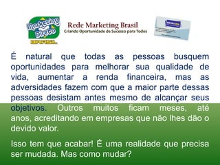 Rede Marketing BrasilCriando Oportunidade de Sucesso para TodosÉ natural que todas as pessoas busquem oportunidades para melhorar sua qualidade de vida, aumentar a renda financeira, mas as adversidades fazem com que a maior parte dessas pessoas desistam antes mesmo de alcançar seus objetivos. Outros muitos ficam meses, até anos, acreditando em empresas que não lhes dão o devido valor.Isso tem que acabar! É uma realidade que precisa ser mudada. Mas como mudar?