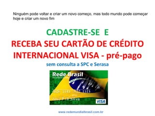 CADASTRE-SE  E RECEBA SEU CARTÃO DE CRÉDITO INTERNACIONAL VISA - pré-pago sem consulta a SPC e Serasa www.redemundialbrasil.com.br Ninguém pode voltar e criar um novo começo, mas todo mundo pode começar hoje e criar um novo fim 