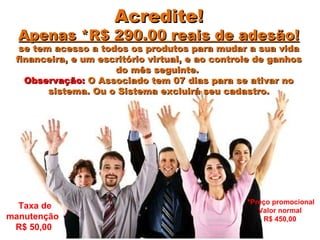 Acredite! Apenas *R$ 290.00 reais de adesão! se tem acesso a todos os produtos para mudar a sua vida financeira, e um escritório virtual, e ao controle de ganhos do mês seguinte.  Observação:  O Associado tem 07 dias para se ativar no sistema. Ou o Sistema excluirá seu cadastro. Taxa de manutenção  R$ 50,00  *Preço promocional Valor normal  R$ 450,00  