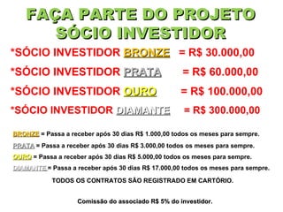 FAÇA PARTE DO PROJETO SÓCIO INVESTIDOR *SÓCIO INVESTIDOR  BRONZE   = R$ 30.000,00 BRONZE  = Passa a receber após 30 dias R$ 1.000,00 todos os meses para sempre. *SÓCIO INVESTIDOR  PRATA   = R$ 60.000,00 *SÓCIO INVESTIDOR  OURO   = R$ 100.000,00 *SÓCIO INVESTIDOR  DIAMANTE   = R$ 300.000,00 PRATA  = Passa a receber após 30 dias R$ 3.000,00 todos os meses para sempre. OURO  = Passa a receber após 30 dias R$ 5.000,00 todos os meses para sempre. DIAMANTE   = Passa a receber após 30 dias R$ 17.000,00 todos os meses para sempre. Comissão do associado R$ 5% do investidor. TODOS OS CONTRATOS SÃO REGISTRADO EM CARTÓRIO. 