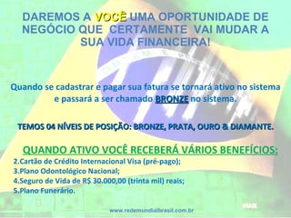 DAREMOS A  VOCÊ  UMA OPORTUNIDADE DE NEGÓCIO QUE  CERTAMENTE  VAI MUDAR A SUA VIDA FINANCEIRA! Quando se cadastrar e pagar sua fatura se tornará ativo no sistema e passará a ser chamado  BRONZE   no sistema. TEMOS 04 NÍVEIS DE POSIÇÃO: BRONZE, PRATA, OURO & DIAMANTE. www.redemundialbrasil.com.br QUANDO ATIVO VOCÊ RECEBERÁ VÁRIOS BENEFÍCIOS: Cartão de Crédito Internacional Visa (pré-pago); Plano Odontológico Nacional; Seguro de Vida de R$ 30.000,00 (trinta mil) reais; Plano Funerário. 
