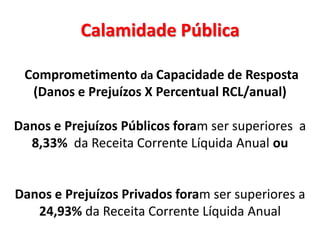 Calamidade Pública

 Comprometimento da Capacidade de Resposta
  (Danos e Prejuízos X Percentual RCL/anual)

Danos e Prejuízos Públicos foram ser superiores a
  8,33% da Receita Corrente Líquida Anual ou


Danos e Prejuízos Privados foram ser superiores a
   24,93% da Receita Corrente Líquida Anual
 