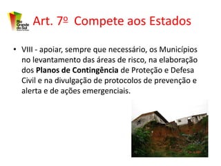 Art. 7o Compete aos Estados
• VIII - apoiar, sempre que necessário, os Municípios
  no levantamento das áreas de risco, na elaboração
  dos Planos de Contingência de Proteção e Defesa
  Civil e na divulgação de protocolos de prevenção e
  alerta e de ações emergenciais.
 