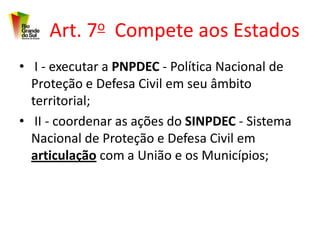 Art. 7o Compete aos Estados
• I - executar a PNPDEC - Política Nacional de
  Proteção e Defesa Civil em seu âmbito
  territorial;
• II - coordenar as ações do SINPDEC - Sistema
  Nacional de Proteção e Defesa Civil em
  articulação com a União e os Municípios;
 