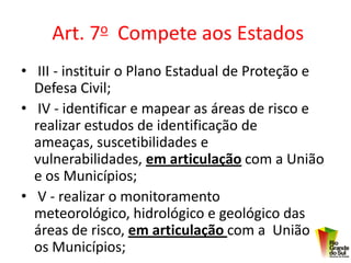 Art. 7o Compete aos Estados
• III - instituir o Plano Estadual de Proteção e
  Defesa Civil;
• IV - identificar e mapear as áreas de risco e
  realizar estudos de identificação de
  ameaças, suscetibilidades e
  vulnerabilidades, em articulação com a União
  e os Municípios;
• V - realizar o monitoramento
  meteorológico, hidrológico e geológico das
  áreas de risco, em articulação com a União e
  os Municípios;
 