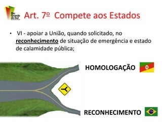 Art. 7o Compete aos Estados
• VI - apoiar a União, quando solicitado, no
  reconhecimento de situação de emergência e estado
  de calamidade pública;


                             HOMOLOGAÇÃO




                             RECONHECIMENTO
 