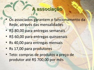 A associaçãoA associação
• Os associados garantem o funcionamento da
Rede, através das mensalidades
• R$ 80,00 para entregas semanais
• R$ 60,00 para entregas quinzenais
• Rs 40,00 para entregas mensais
• Rs 17,00 para produtores
• Teto: compras de produtos a preço de
produtor até R$ 700,00 por mês
 