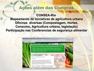 CONSEA-RioCONSEA-Rio
Mapeamento de iniciativas de agricultura urbanaMapeamento de iniciativas de agricultura urbana
Oficinas diversas (Compostagem, Hortas,Oficinas diversas (Compostagem, Hortas,
Consumo, Agricultura urbana, legislação)Consumo, Agricultura urbana, legislação)
Participação nas Conferencias de segurança alimentarParticipação nas Conferencias de segurança alimentar
Ações além das Compras
 