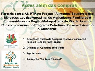 Parceria com a AS-PTA no Projeto ”Alimentos Saudáveis nosParceria com a AS-PTA no Projeto ”Alimentos Saudáveis nos
Mercados Locais: Aproximando Agricultores Familiares eMercados Locais: Aproximando Agricultores Familiares e
Consumidores na Região Metropolitana do Rio de Janeiro-Consumidores na Região Metropolitana do Rio de Janeiro-
RJ” com recursos do Programa Petrobras “DesenvolvimentoRJ” com recursos do Programa Petrobras “Desenvolvimento
& Cidadania”& Cidadania”
Ações além das Compras
1.1. Criação do Núcleo de Compras coletivas vinculado àCriação do Núcleo de Compras coletivas vinculado à
Feira da Roça de Nova IguaçuFeira da Roça de Nova Iguaçu
2.2. Oficinas de Consumo conscienteOficinas de Consumo consciente
3.3. AgroturismoAgroturismo
4.4. Campanha “Xô Saco Plástico!”Campanha “Xô Saco Plástico!”
 