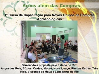 11°° Curso de Capacitação para Novos Grupos de ComprasCurso de Capacitação para Novos Grupos de Compras
AgroecológicasAgroecológicas
Ações além das Compras
Semeando a proposta pelo Estado do Rio:Semeando a proposta pelo Estado do Rio:
Angra dos Reis, Búzios, Caxias, Macaé, Nova Iguaçu, Rio das Ostras, TrêsAngra dos Reis, Búzios, Caxias, Macaé, Nova Iguaçu, Rio das Ostras, Três
Rios, Visconde de Mauá e Zona Norte do RioRios, Visconde de Mauá e Zona Norte do Rio
 
