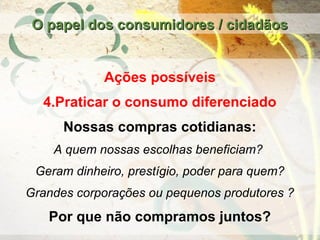 Ações possíveis
4.Praticar o consumo diferenciado
Nossas compras cotidianas:
A quem nossas escolhas beneficiam?
Geram dinheiro, prestígio, poder para quem?
Grandes corporações ou pequenos produtores ?
Por que não compramos juntos?
O papel dos consumidores / cidadãosO papel dos consumidores / cidadãos
 