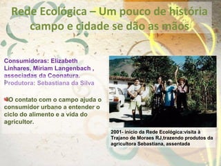 Rede Ecológica – Um pouco de história
campo e cidade se dão as mãos
Consumidoras: Elizabeth
Linhares, Miriam Langenbach ,
associadas da Coonatura.
Produtora: Sebastiana da Silva:
O contato com o campo ajuda o
consumidor urbano a entender o
ciclo do alimento e a vida do
agricultor.
2001- início da Rede Ecológica:visita à
Trajano de Moraes RJ,trazendo produtos da
agricultora Sebastiana, assentada
 