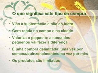 O que significa este tipo de compraO que significa este tipo de compra
• Visa à sustentação e não ao lucro
• Gera renda no campo e na cidade
• Valoriza o pequeno: a soma dos
pequenos vai fazer a diferença
• É uma compra delimitada: uma vez por
semana/quinzenalmente/uma vez por mês
• Os produtos são limitados
 