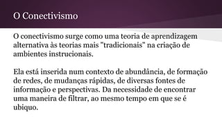 O Conectivismo
O conectivismo surge como uma teoria de aprendizagem
alternativa às teorias mais "tradicionais" na criação de
ambientes instrucionais.
Ela está inserida num contexto de abundância, de formação
de redes, de mudanças rápidas, de diversas fontes de
informação e perspectivas. Da necessidade de encontrar
uma maneira de filtrar, ao mesmo tempo em que se é
ubiquo.
 