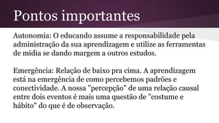 Pontos importantes
Autonomia: O educando assume a responsabilidade pela
administração da sua aprendizagem e utilize as ferramentas
de mídia se dando margem a outros estudos.
Emergência: Relação de baixo pra cima. A aprendizagem
está na emergência de como percebemos padrões e
conectividade. A nossa "percepção" de uma relação causal
entre dois eventos é mais uma questão de "costume e
hábito" do que é de observação.
 