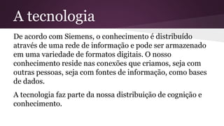 De acordo com Siemens, o conhecimento é distribuído
através de uma rede de informação e pode ser armazenado
em uma variedade de formatos digitais. O nosso
conhecimento reside nas conexões que criamos, seja com
outras pessoas, seja com fontes de informação, como bases
de dados.
A tecnologia faz parte da nossa distribuição de cognição e
conhecimento.
A tecnologia
 