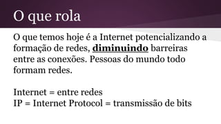 O que rola
O que temos hoje é a Internet potencializando a
formação de redes, diminuindo barreiras
entre as conexões. Pessoas do mundo todo
formam redes.
Internet = entre redes
IP = Internet Protocol = transmissão de bits
 
