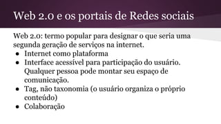 Web 2.0 e os portais de Redes sociais
Web 2.0: termo popular para designar o que seria uma
segunda geração de serviços na internet.
● Internet como plataforma
● Interface acessível para participação do usuário.
Qualquer pessoa pode montar seu espaço de
comunicação.
● Tag, não taxonomia (o usuário organiza o próprio
conteúdo)
● Colaboração
 