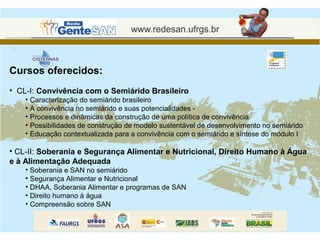 Cursos oferecidos:
• CL-I: Convivência com o Semiárido Brasileiro
    • Caracterização do semiárido brasileiro
    • A convivência no semiárido e suas potencialidades -
    • Processos e dinâmicas da construção de uma política de convivência
    • Possibilidades de construção de modelo sustentável de desenvolvimento no semiárido
    • Educação contextualizada para a convivência com o semiárido e síntese do módulo I

• CL-II: Soberania e Segurança Alimentar e Nutricional, Direito Humano à Água
e à Alimentação Adequada
    • Soberania e SAN no semiárido
    • Segurança Alimentar e Nutricional
    • DHAA, Soberania Alimentar e programas de SAN
    • Direito humano à água
    • Compreensão sobre SAN
 