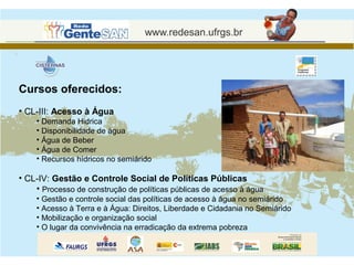 Cursos oferecidos:
• CL-III: Acesso à Água
    • Demanda Hidrica
    • Disponibilidade de àgua
    • Água de Beber
    • Água de Comer
    • Recursos hídricos no semiárido

• CL-IV: Gestão e Controle Social de Políticas Públicas
    • Processo de construção de políticas públicas de acesso à água
    • Gestão e controle social das políticas de acesso à água no semiárido
    • Acesso à Terra e à Água: Direitos, Liberdade e Cidadania no Semiárido
    • Mobilização e organização social
    • O lugar da convivência na erradicação da extrema pobreza
 