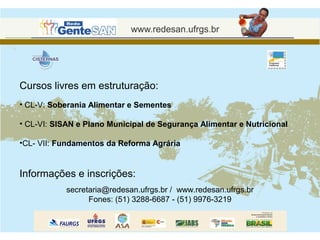 Cursos livres em estruturação:
• CL-V: Soberania Alimentar e Sementes

• CL-VI: SISAN e Plano Municipal de Segurança Alimentar e Nutricional

•CL- VII: Fundamentos da Reforma Agrária


Informações e inscrições:
            secretaria@redesan.ufrgs.br / www.redesan.ufrgs.br
                  Fones: (51) 3288-6687 - (51) 9976-3219
 
