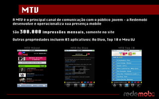 A MTV é o principal canal de comunicação com o público jovem - a Redemobi desenvolve e operacionaliza sua presença mobile São  300.000  impressões mensais , somente no site Outras propriedades incluem 03 aplicativos: Ao Vivo, Top 10 e Meu VJ MTV Móvel MTV Ao Vivo MTV Top 10 MTV 