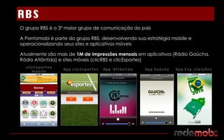 O grupo RBS é o 3º maior grupo de comunicação do país A Pontomobi é parte do grupo RBS, desenvolvendo sua estratégia mobile e operacionalizando seus sites e aplicativos móveis Atualmente são mais de  1M de impressões mensais  em aplicativos (Rádio Gaúcha, Rádio Atlântida) e sites móveis (clicRBS e clicEsportes) clicEsportes mobile Banner RBS App clicEsportes App  Atlântida App Gaúcha App Esp. Eleições 