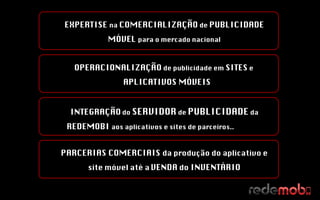 OPERACIONALIZAÇÃO  de publicidade em  SITES  e  APLICATIVOS MÓVEIS EXPERTISE  na  COMERCIALIZAÇÃO  de  PUBLICIDADE MÓVEL  para o mercado nacional INTEGRAÇÃO   do  SERVIDOR  de  PUBLICIDADE  da  REDEMOBI  aos aplicativos e sites de parceiros..  PARCERIAS COMERCIAIS  da produção do aplicativo e site móvel até a   VENDA  do  INVENTÁRIO 
