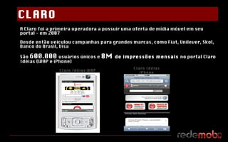 A Claro foi a primeira operadora a possuir uma oferta de mídia móvel em seu portal - em 2007 Desde então veiculou campanhas para grandes marcas, como Fiat, Unilever, Skol, Banco do Brasil, Visa São  600.000  usuários únicos e  8M  de impressões mensais  no portal Claro Idéias (WAP e iPhone) Claro Idéias WAP Claro Idéias iPhone CLARO 