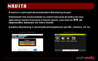 A Navita é a principal desenvolvedora Blackberry no país A Redemobi tem exclusividade na comercialização da mídia em seus aplicativos Navita Translator e Navita Sports, com mais de  5M  de impressões mensais  em todo o mundo O público Blackberry é constituído principalmente por AB+, homens, 29-44. Navita Translator Navita Sports NAVITA 