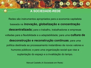 A  SOCIEDADE-REDE Redes são instrumentos apropriados para a economia capitalista baseada na  inovação, globalização e concentração descentralizada;  para o trabalho, trabalhadores e empresas voltadas para a flexibilidade e a adaptabilidade; para uma  cultura de desconstrução e reconstrução contínuas ; para uma política destinada ao processamento instantâneo de novos valores e humores públicos; e para uma organização social que vise a suplantação do espaço e a invalidação do tempo. Manuel Castells (A Sociedade em Rede)   