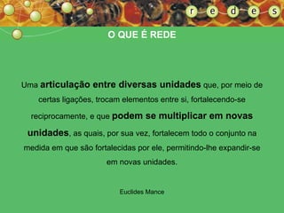 Uma  articulação entre diversas unidades  que, por meio de certas ligações, trocam elementos entre si, fortalecendo-se reciprocamente, e que  podem se multiplicar em novas unidades , as quais, por sua vez, fortalecem todo o conjunto na medida em que são fortalecidas por ele, permitindo-lhe expandir-se em novas unidades. Euclides Mance O QUE É REDE 