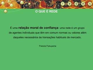 É uma  relação moral de confiança : uma rede é um grupo  de agentes individuais que têm em comum normas ou valores além daqueles necessários às transações habituais de mercado.   Francis Fukuyama O QUE É REDE 