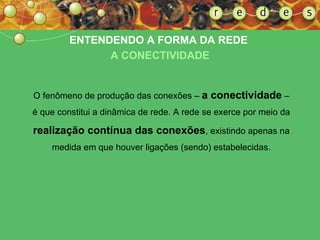 ENTENDENDO A FORMA DA REDE  A CONECTIVIDADE O fenômeno de produção das conexões –  a conectividade  – é que constitui a dinâmica de rede. A rede se exerce por meio da  realização contínua das conexões , existindo apenas na medida em que houver ligações (sendo) estabelecidas. 