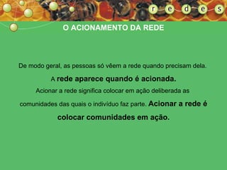 O ACIONAMENTO DA REDE De modo geral, as pessoas só vêem a rede quando precisam dela.  A  rede aparece quando é acionada. Acionar a rede significa colocar em ação deliberada as  comunidades das quais o indivíduo faz parte.  Acionar a rede é colocar comunidades em ação. 
