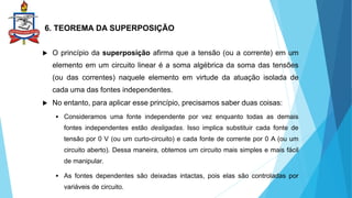 6. TEOREMA DA SUPERPOSIÇÃO
 O princípio da superposição afirma que a tensão (ou a corrente) em um
elemento em um circuito linear é a soma algébrica da soma das tensões
(ou das correntes) naquele elemento em virtude da atuação isolada de
cada uma das fontes independentes.
 No entanto, para aplicar esse princípio, precisamos saber duas coisas:
 Consideramos uma fonte independente por vez enquanto todas as demais
fontes independentes estão desligadas. Isso implica substituir cada fonte de
tensão por 0 V (ou um curto-circuito) e cada fonte de corrente por 0 A (ou um
circuito aberto). Dessa maneira, obtemos um circuito mais simples e mais fácil
de manipular.
 As fontes dependentes são deixadas intactas, pois elas são controladas por
variáveis de circuito.
 