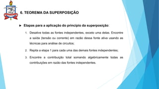 6. TEOREMA DA SUPERPOSIÇÃO
 Etapas para a aplicação do princípio da superposição:
1. Desative todas as fontes independentes, exceto uma delas. Encontre
a saída (tensão ou corrente) em razão dessa fonte ativa usando as
técnicas para análise de circuitos;
2. Repita a etapa 1 para cada uma das demais fontes independentes;
3. Encontre a contribuição total somando algebricamente todas as
contribuições em razão das fontes independentes.
 